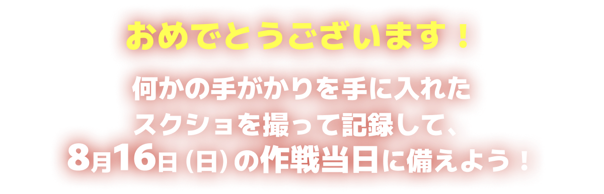 おめでとうございます!何かの手かがりを手に入れた!スクショを撮って記録して、8月16日の作戦当日に備えよう!